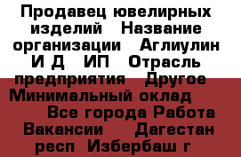 Продавец ювелирных изделий › Название организации ­ Аглиулин И.Д,, ИП › Отрасль предприятия ­ Другое › Минимальный оклад ­ 30 000 - Все города Работа » Вакансии   . Дагестан респ.,Избербаш г.